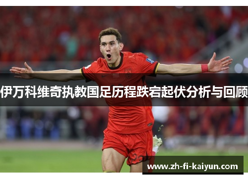 伊万科维奇执教国足历程跌宕起伏分析与回顾 伊万科维奇执教国足历程跌宕起伏分析与回顾