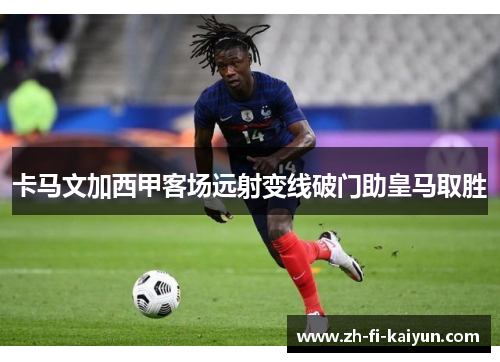 卡马文加西甲客场远射变线破门助皇马取胜 卡马文加西甲客场远射变线破门助皇马取胜