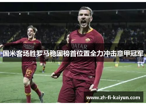 国米客场胜罗马稳固榜首位置全力冲击意甲冠军 国米客场胜罗马稳固榜首位置全力冲击意甲冠军