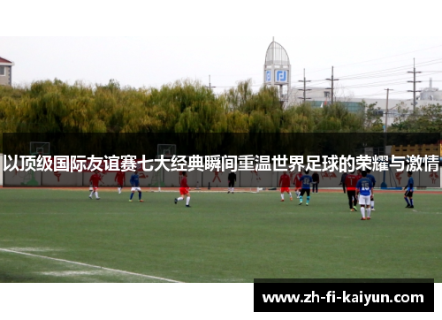 以顶级国际友谊赛七大经典瞬间重温世界足球的荣耀与激情